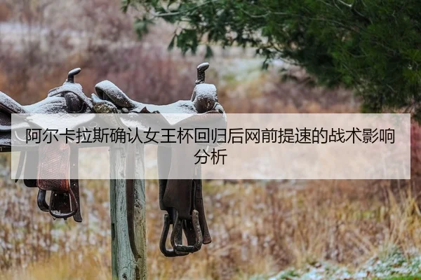 阿尔卡拉斯确认女王杯回归后网前提速的战术影响分析